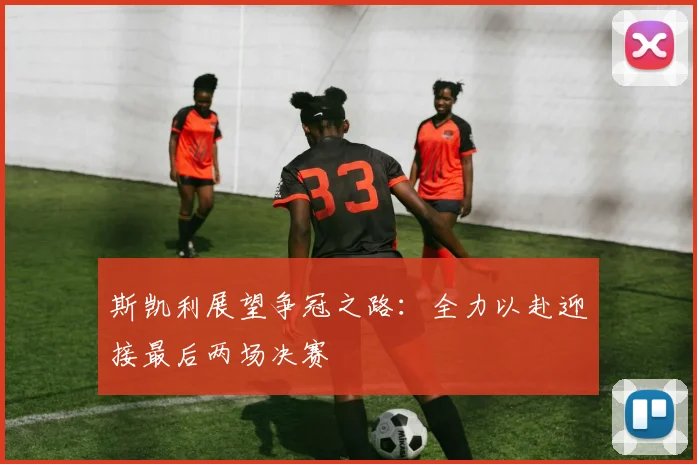斯凯利展望争冠之路：全力以赴迎接最后两场决赛