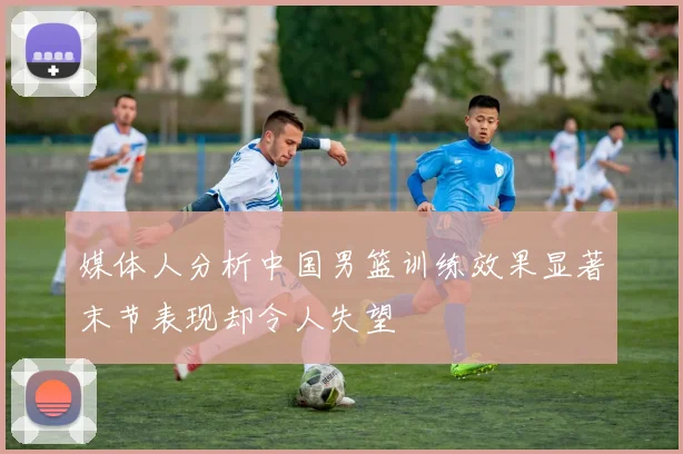 媒体人分析中国男篮训练效果显著末节表现却令人失望