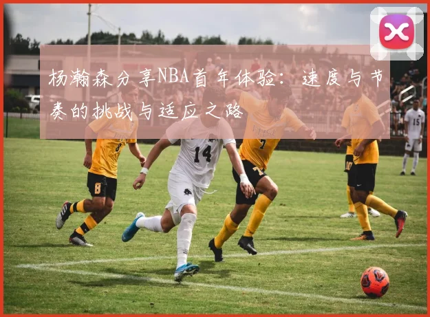 杨瀚森分享NBA首年体验：速度与节奏的挑战与适应之路