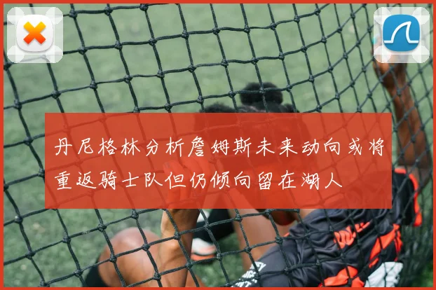 丹尼格林分析詹姆斯未来动向或将重返骑士队但仍倾向留在湖人