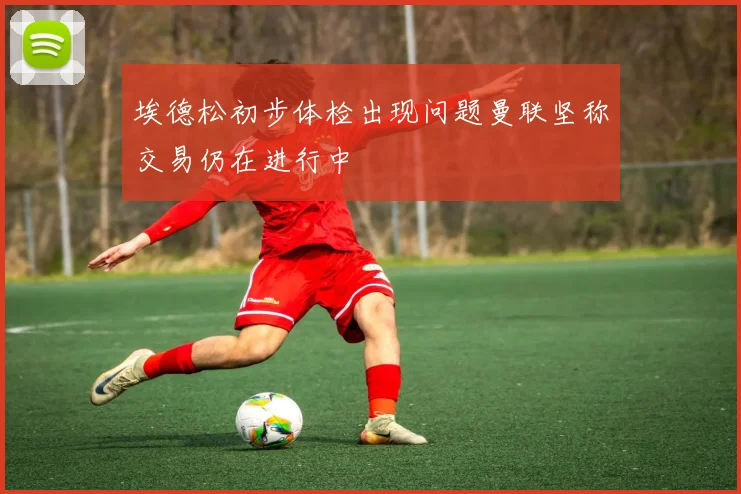 埃德松初步体检出现问题曼联坚称交易仍在进行中
