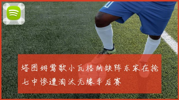 塔图姆莺歌小瓦格纳缺阵东家在抢七中惨遭淘汰无缘季后赛