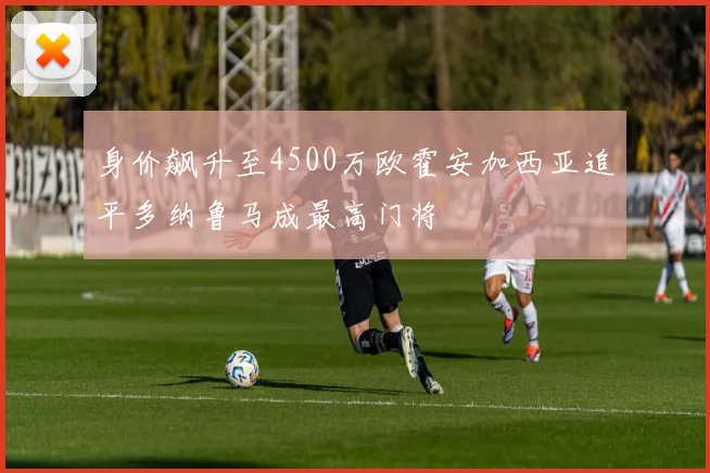 身价飙升至4500万欧霍安加西亚追平多纳鲁马成最高门将