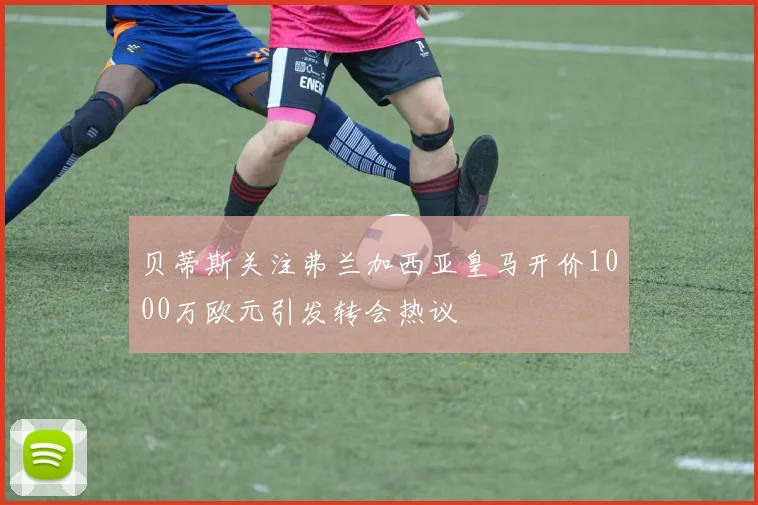 贝蒂斯关注弗兰加西亚皇马开价1000万欧元引发转会热议