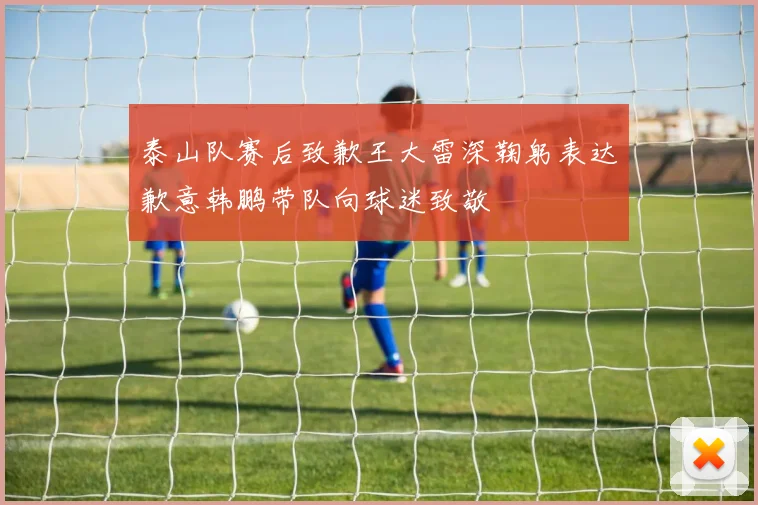 泰山队赛后致歉王大雷深鞠躬表达歉意韩鹏带队向球迷致敬