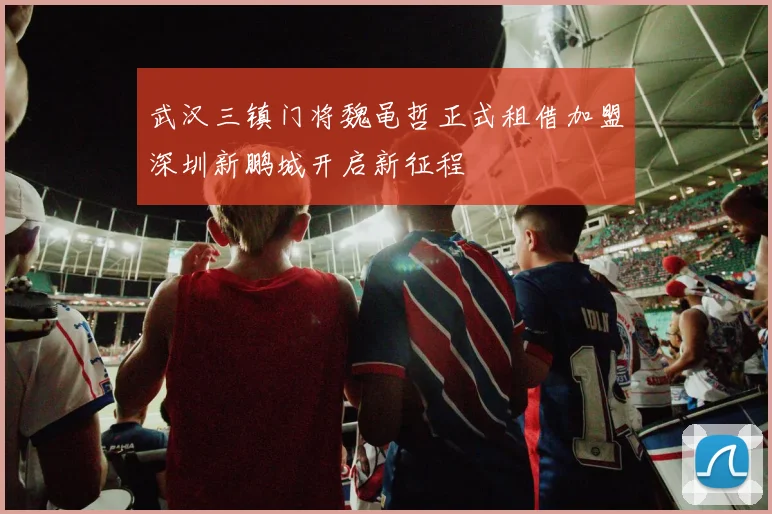 武汉三镇门将魏黾哲正式租借加盟深圳新鹏城开启新征程