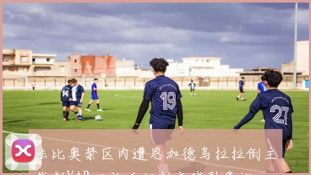 法比奥禁区内遭恩加德乌拉拉倒主裁判VAR回放后拒判点球引争议