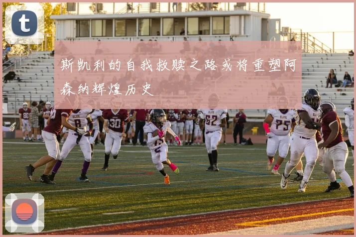 斯凯利的自我救赎之路或将重塑阿森纳辉煌历史