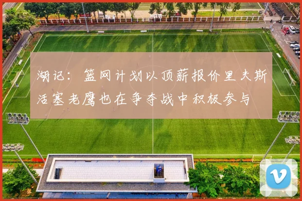 湖记：篮网计划以顶薪报价里夫斯活塞老鹰也在争夺战中积极参与