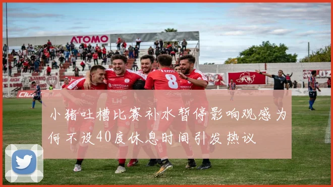 小猪吐槽比赛补水暂停影响观感为何不设40度休息时间引发热议