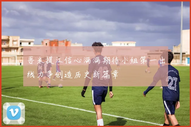 吾米提江信心满满期待小组第一出线力争创造历史新篇章