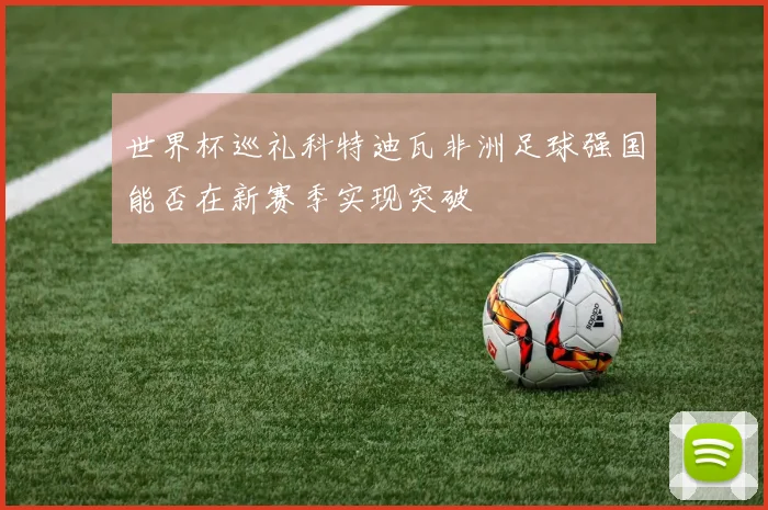 世界杯巡礼科特迪瓦非洲足球强国能否在新赛季实现突破