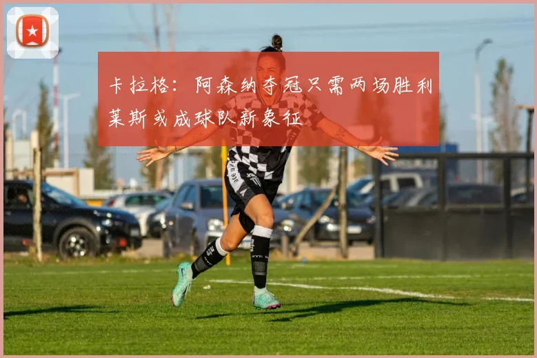 卡拉格：阿森纳夺冠只需两场胜利莱斯或成球队新象征