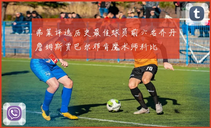 弗莱评选历史最佳球员前六名乔丹詹姆斯贾巴尔邓肯魔术师科比