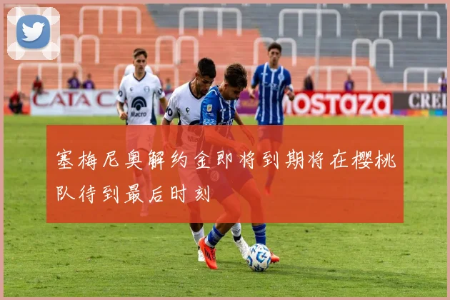 塞梅尼奥解约金即将到期将在樱桃队待到最后时刻
