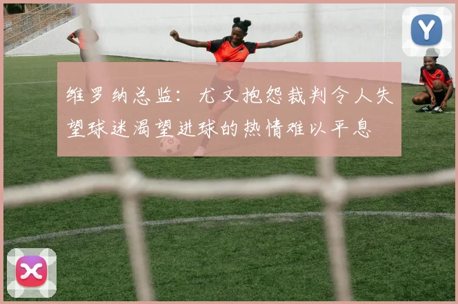 维罗纳总监：尤文抱怨裁判令人失望球迷渴望进球的热情难以平息