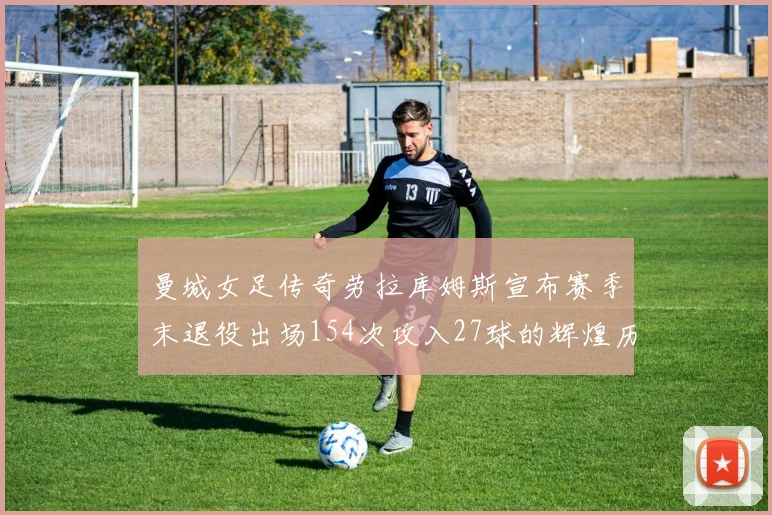 曼城女足传奇劳拉库姆斯宣布赛季末退役出场154次攻入27球的辉煌历程