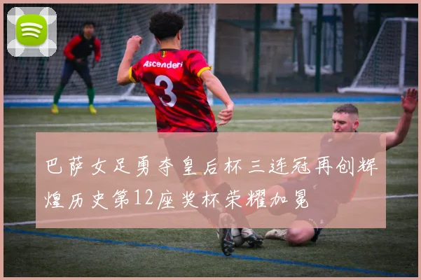 巴萨女足勇夺皇后杯三连冠再创辉煌历史第12座奖杯荣耀加冕