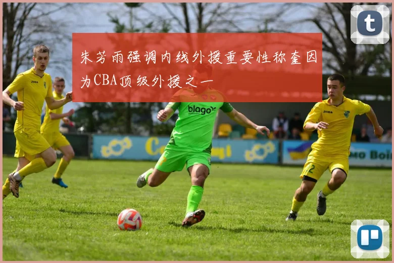 朱芳雨强调内线外援重要性称奎因为CBA顶级外援之一
